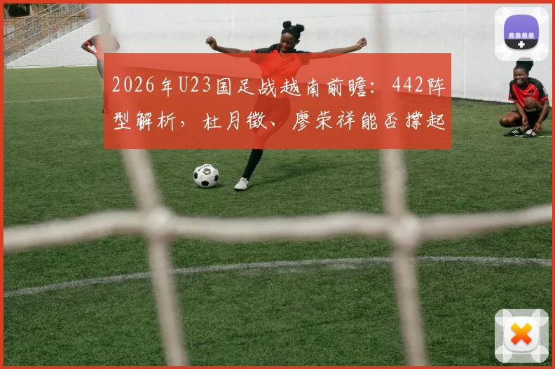 2026年U23国足战越南前瞻:442阵型解析,杜月徵、廖荣祥能否撑起进攻线?关键比赛看点一览