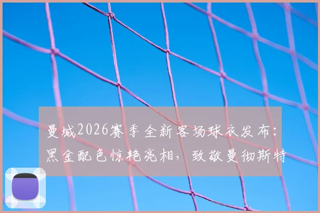 曼城2026赛季全新客场球衣发布：黑金配色惊艳亮相，致敬曼彻斯特蜜蜂精神的背后故事与购买指南