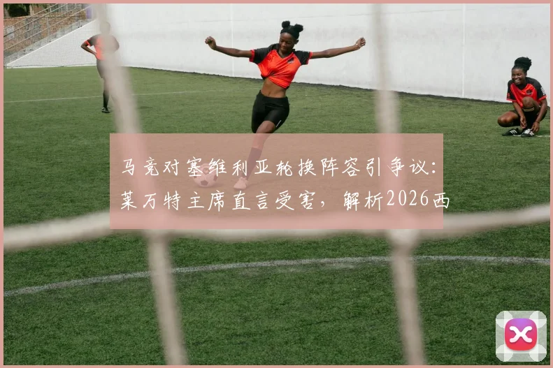 马竞对塞维利亚轮换阵容引争议：莱万特主席直言受害，解析2026西甲保级关键战影响