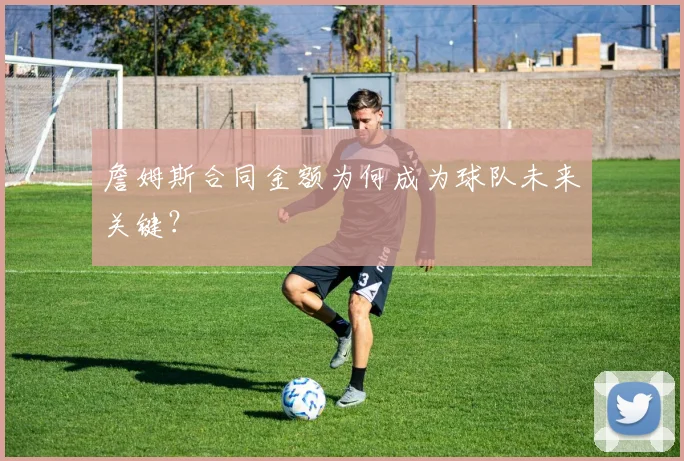 詹姆斯合同金额为何成为球队未来关键?
