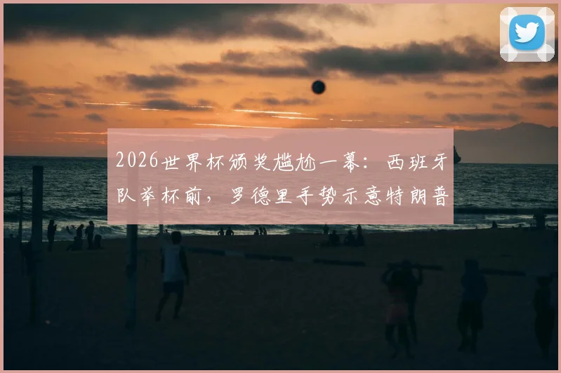 2026世界杯颁奖尴尬一幕：西班牙队举杯前，罗德里手势示意特朗普离开，现场互动引热议