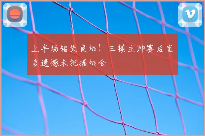 上半场错失良机！三镇主帅赛后直言遗憾未把握机会