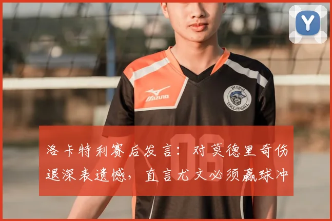 洛卡特利赛后发言:对莫德里奇伤退深表遗憾,直言尤文必须赢球冲刺2026欧冠资格