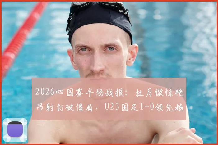 2026四国赛半场战报:杜月徵惊艳吊射打破僵局,U23国足1-0领先越南队,附半场技术统计与进球回放