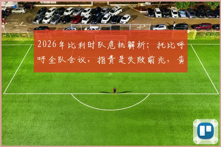2026年比利时队危机解析：托比呼吁全队会议，指责是失败前兆，黄金一代自救指南