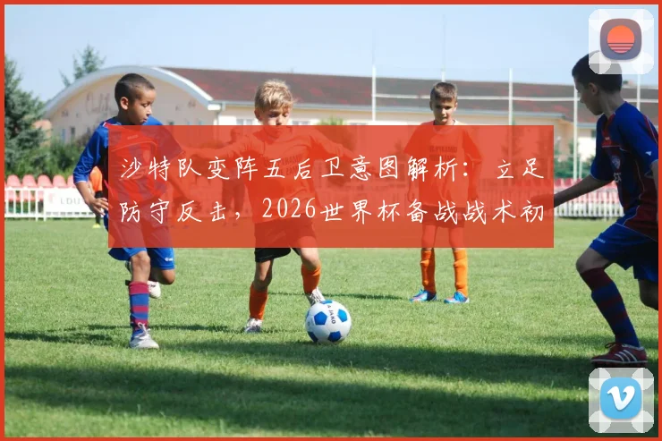 沙特队变阵五后卫意图解析：立足防守反击，2026世界杯备战战术初现端倪