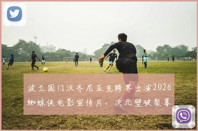 波兰国门沃齐尼亚克跨界出演2026蜘蛛侠电影宣传片，次元壁破裂幕后详情一览