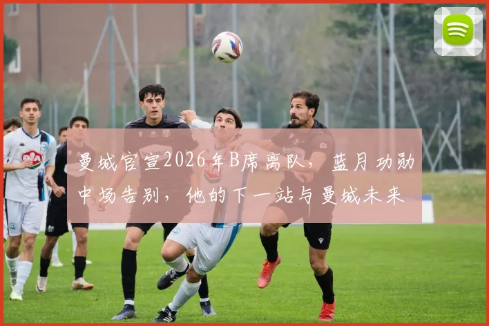 曼城官宣2026年B席离队,蓝月功勋中场告别,他的下一站与曼城未来引援分析
