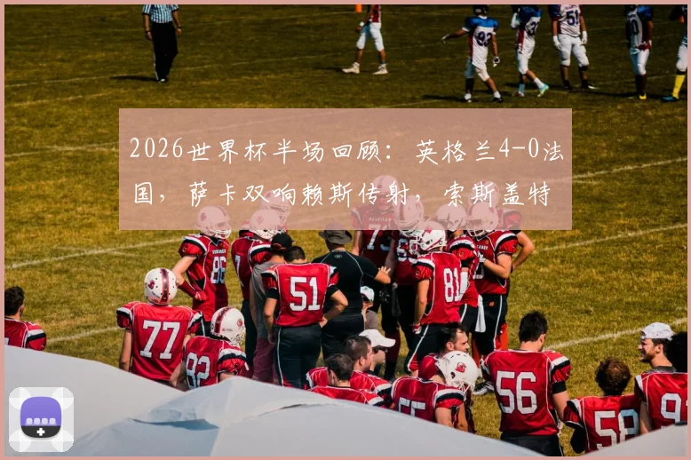 2026世界杯半场回顾：英格兰4-0法国，萨卡双响赖斯传射，索斯盖特战术完胜德尚