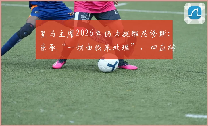 皇马主席2026年仍力挺维尼修斯：亲承“一切由我来处理”，回应转会与争议风波
