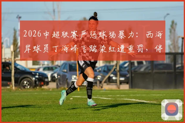 2026中超联赛严惩球场暴力：西海岸球员丁海峰飞踹染红遭重罚，停赛1场+罚款1万元完整分析
