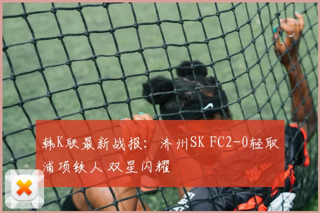韩K联最新战报:济州SK FC2-0轻取浦项铁人 双星闪耀
