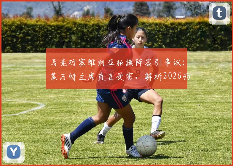 马竞对塞维利亚轮换阵容引争议:莱万特主席直言受害,解析2026西甲保级关键战影响