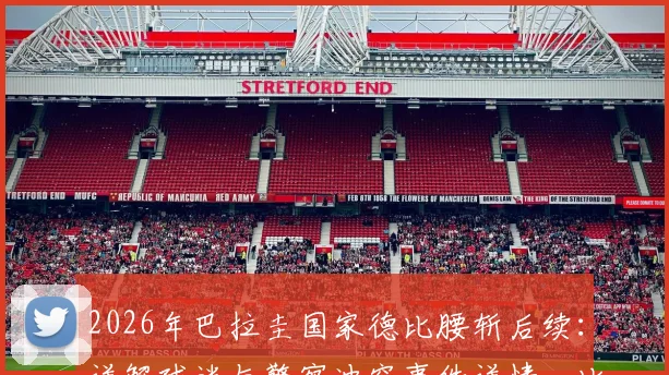 2026年巴拉圭国家德比腰斩后续：详解球迷与警察冲突事件详情，比赛取消不再恢复的规则与影响