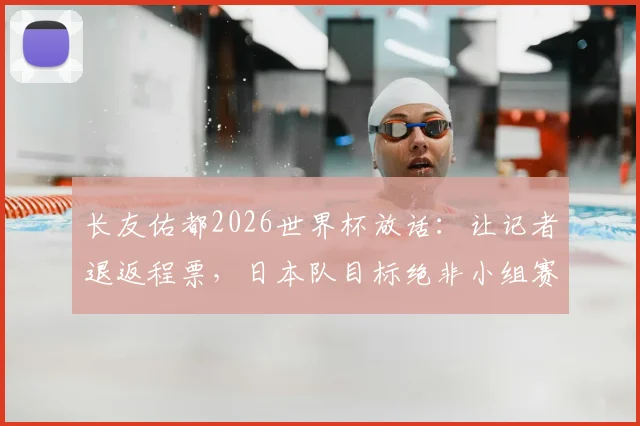 长友佑都2026世界杯放话:让记者退返程票,日本队目标绝非小组赛
