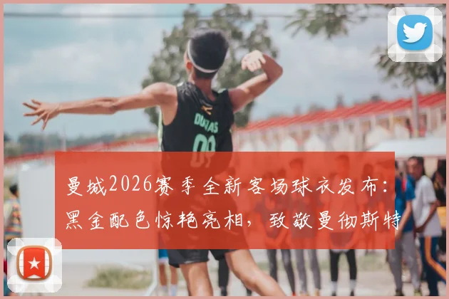 曼城2026赛季全新客场球衣发布:黑金配色惊艳亮相,致敬曼彻斯特蜜蜂精神的背后故事与购买指南