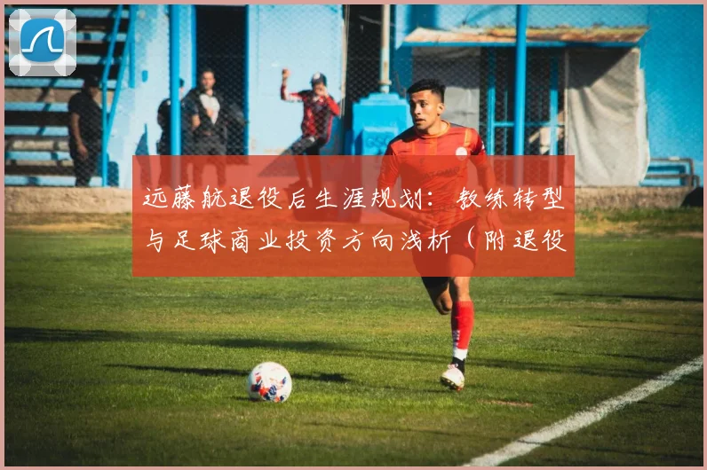 远藤航退役后生涯规划：教练转型与足球商业投资方向浅析（附退役球员职业过渡指南）