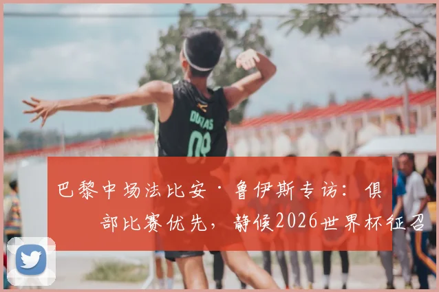 巴黎中场法比安·鲁伊斯专访:俱乐部比赛优先,静候2026世界杯征召,伤病恢复进展曝光