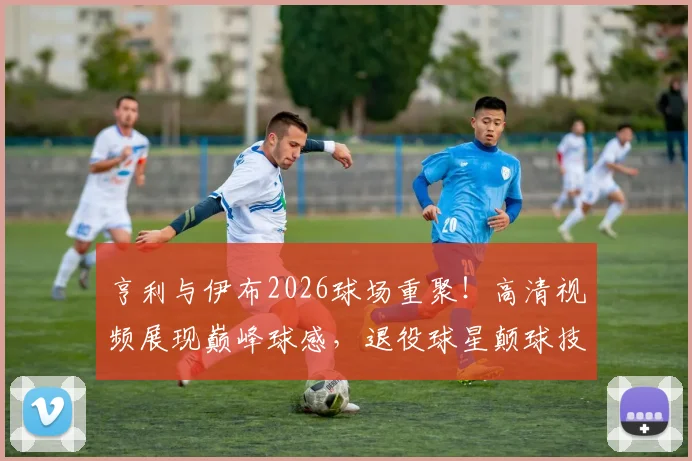 亨利与伊布2026球场重聚!高清视频展现巅峰球感,退役球星颠球技巧全解析