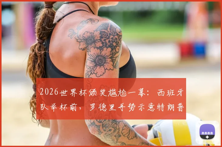 2026世界杯颁奖尴尬一幕:西班牙队举杯前,罗德里手势示意特朗普离开,现场互动引热议