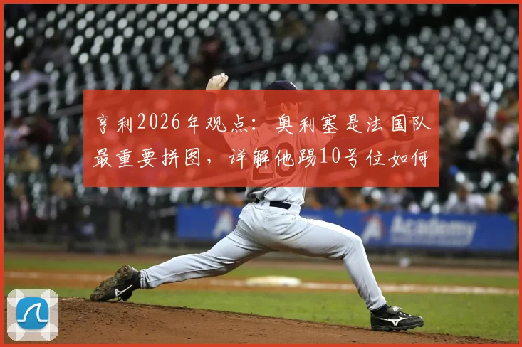 亨利2026年观点:奥利塞是法国队最重要拼图,详解他踢10号位如何让球队攻守更平衡