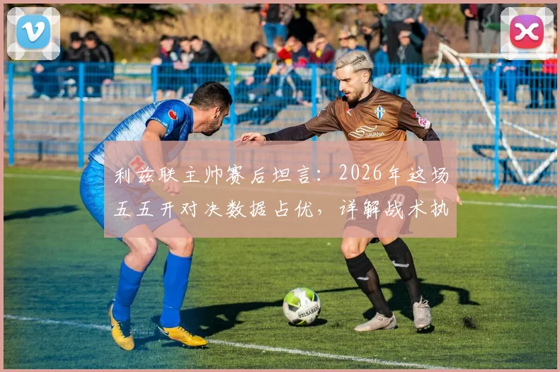 利兹联主帅赛后坦言：2026年这场五五开对决数据占优，详解战术执行与比赛实际差距