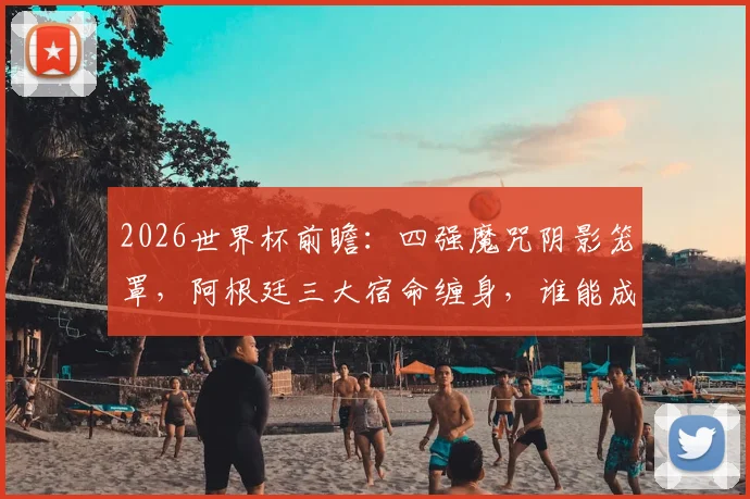 2026世界杯前瞻:四强魔咒阴影笼罩,阿根廷三大宿命缠身,谁能成为破咒者?
