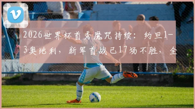 2026世界杯首秀魔咒持续：约旦1-3奥地利，新军首战已17场不胜，全方位解析困局