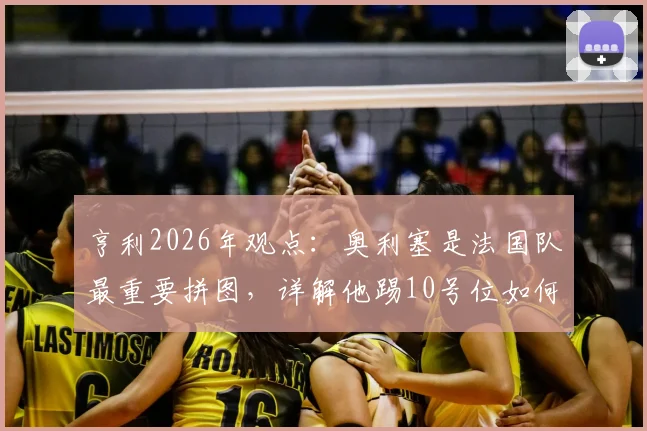 亨利2026年观点：奥利塞是法国队最重要拼图，详解他踢10号位如何让球队攻守更平衡