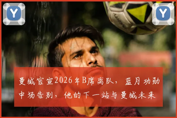 曼城官宣2026年B席离队，蓝月功勋中场告别，他的下一站与曼城未来引援分析