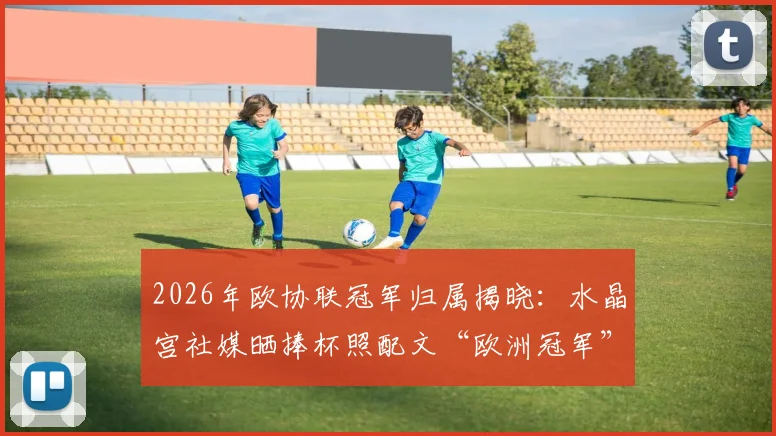 2026年欧协联冠军归属揭晓：水晶宫社媒晒捧杯照配文“欧洲冠军”，引发球迷热议与玩梗风潮