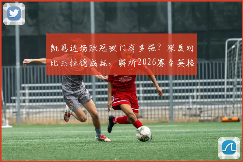 凯恩连场欧冠破门有多强?深度对比杰拉德成就,解析2026赛季英格兰球员欧冠数据排名