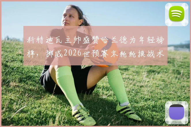 科特迪瓦主帅盛赞哈兰德为年轻榜样,挪威2026世预赛末轮轮换战术解析
