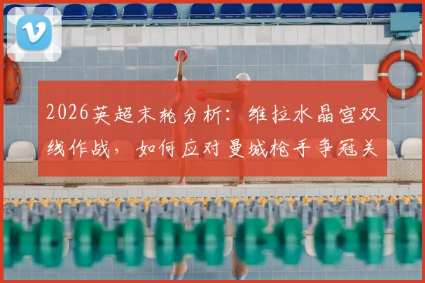 2026英超末轮分析：维拉水晶宫双线作战，如何应对曼城枪手争冠关键战？