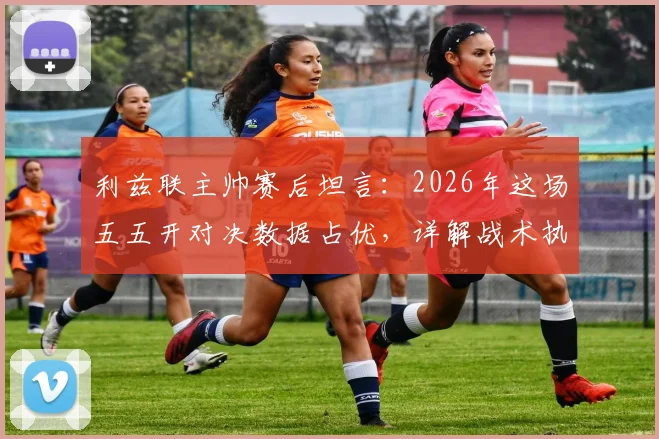 利兹联主帅赛后坦言：2026年这场五五开对决数据占优，详解战术执行与比赛实际差距
