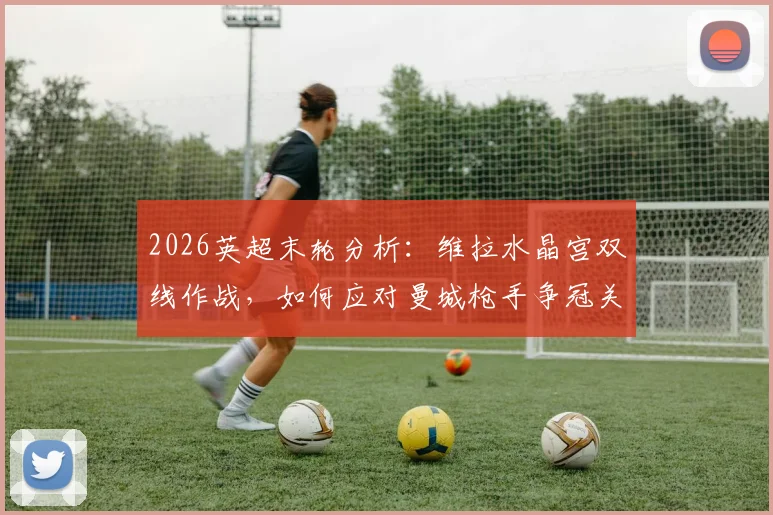 2026英超末轮分析:维拉水晶宫双线作战,如何应对曼城枪手争冠关键战?