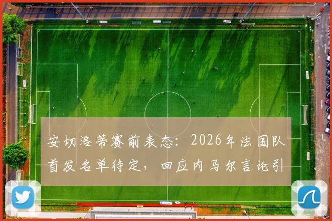 安切洛蒂赛前表态：2026年法国队首发名单待定，回应内马尔言论引关注，战术思路提前解析