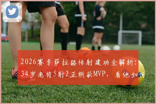 2026赛季萨拉赫传射建功全解析：34岁老将5射2正斩获MVP，看他如何主宰比赛