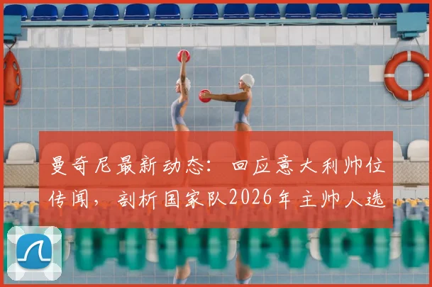 曼奇尼最新动态：回应意大利帅位传闻，剖析国家队2026年主帅人选，附教练候选名单解析