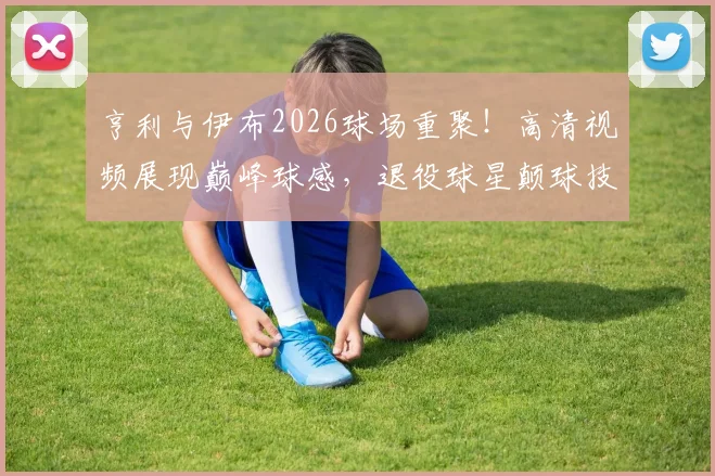 亨利与伊布2026球场重聚！高清视频展现巅峰球感，退役球星颠球技巧全解析
