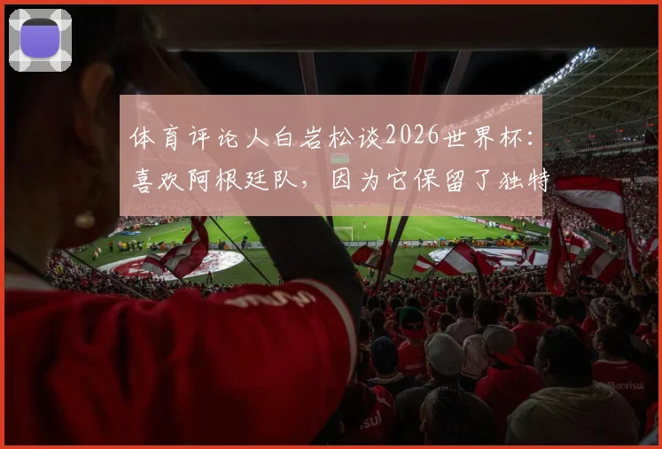 体育评论人白岩松谈2026世界杯：喜欢阿根廷队，因为它保留了独特风格与传统