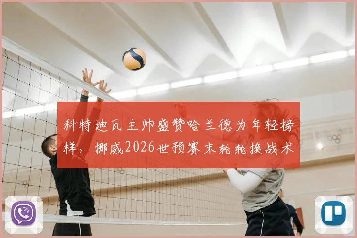 科特迪瓦主帅盛赞哈兰德为年轻榜样，挪威2026世预赛末轮轮换战术解析