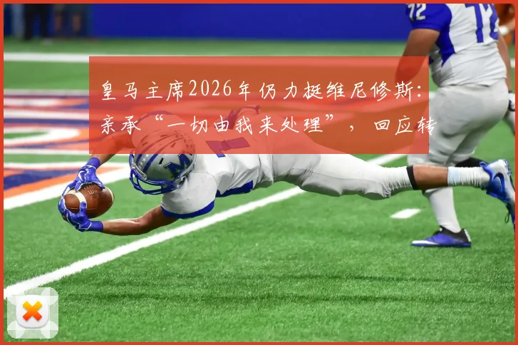 皇马主席2026年仍力挺维尼修斯：亲承“一切由我来处理”，回应转会与争议风波