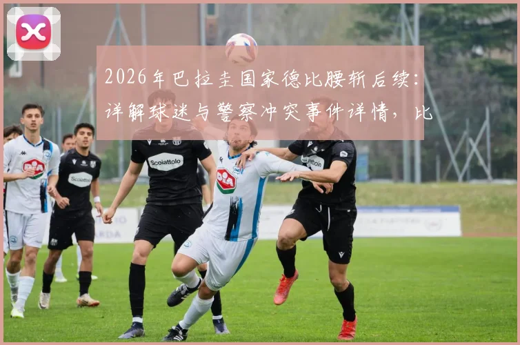 2026年巴拉圭国家德比腰斩后续:详解球迷与警察冲突事件详情,比赛取消不再恢复的规则与影响