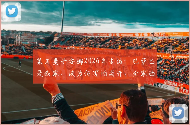莱万妻子安娜2026年专访：巴萨已是我家，谈为何害怕离开，全家西班牙生活全纪录