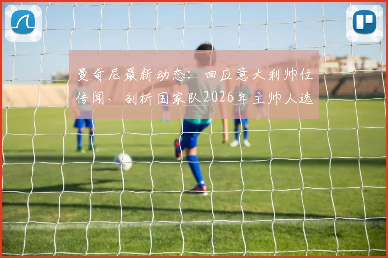 曼奇尼最新动态:回应意大利帅位传闻,剖析国家队2026年主帅人选,附教练候选名单解析