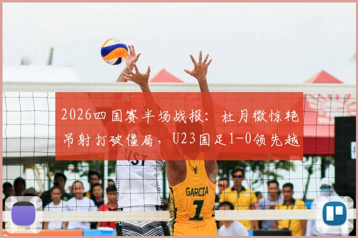 2026四国赛半场战报：杜月徵惊艳吊射打破僵局，U23国足1-0领先越南队，附半场技术统计与进球回放