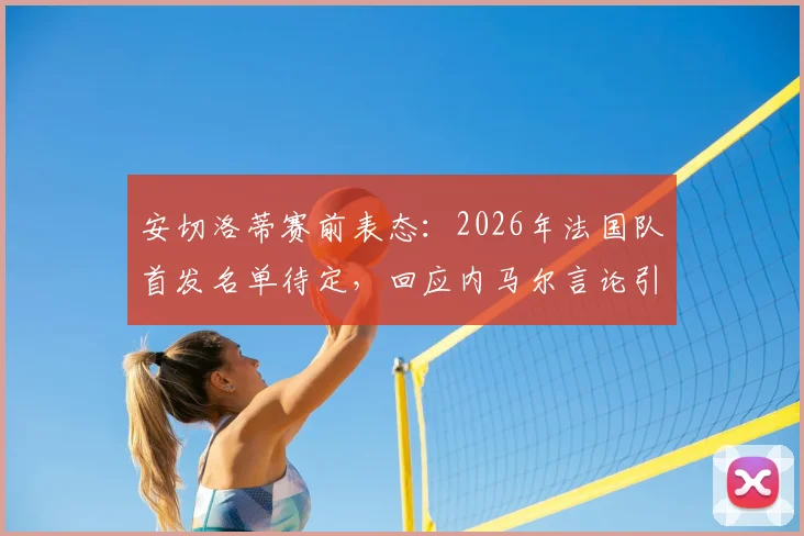 安切洛蒂赛前表态:2026年法国队首发名单待定,回应内马尔言论引关注,战术思路提前解析