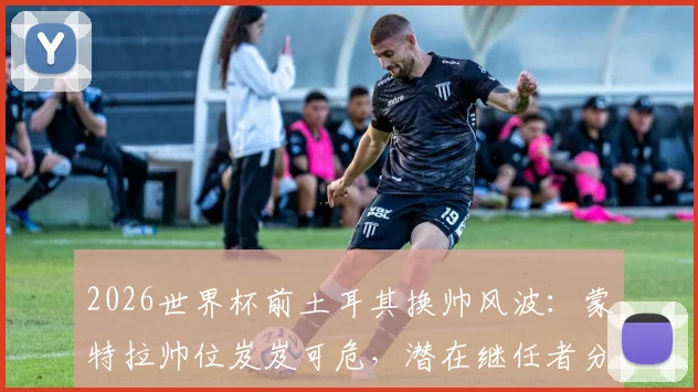 2026世界杯前土耳其换帅风波:蒙特拉帅位岌岌可危,潜在继任者分析与球队前景展望