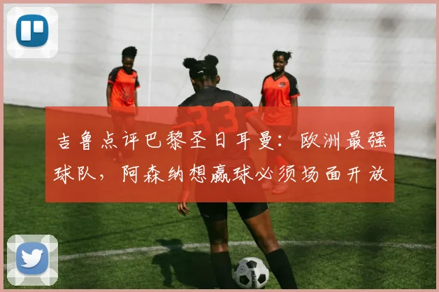 吉鲁点评巴黎圣日耳曼：欧洲最强球队，阿森纳想赢球必须场面开放